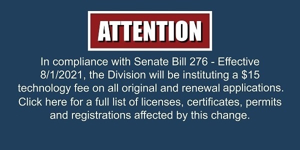 In compliance with Senate Bill 276, the Division will be instituting a $15 technology fee on all original and renewal applications effective August 1, 2021. Click here for a full list of licenses, certificates, permits and registrations effected by this change.